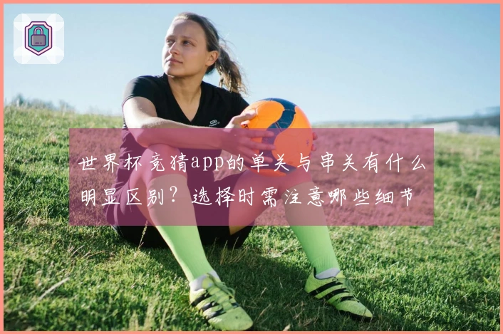 世界杯竞猜app的单关与串关有什么明显区别？选择时需注意哪些细节？